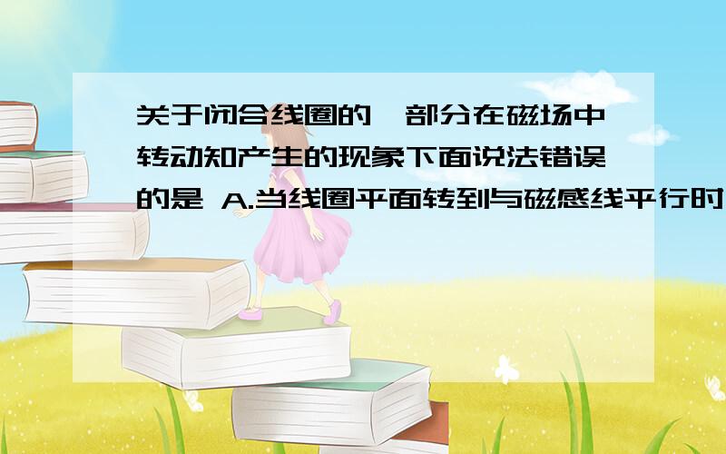 关于闭合线圈的一部分在磁场中转动知产生的现象下面说法错误的是 A.当线圈平面转到与磁感线平行时,线圈中没有感应电流 B.当线圈平面转到与磁感线平行时,线圈中有感应电流 C.当线圈平