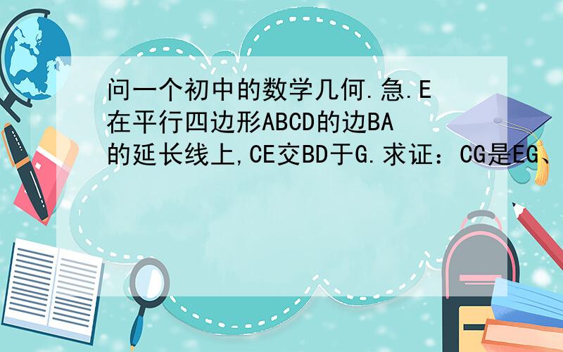 问一个初中的数学几何.急.E在平行四边形ABCD的边BA的延长线上,CE交BD于G.求证：CG是EG、FG的比例中项.图在这：