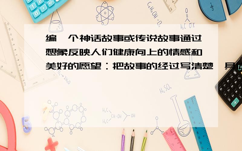 编一个神话故事或传说故事通过想象反映人们健康向上的情感和美好的愿望：把故事的经过写清楚、具体,写出真情实感.