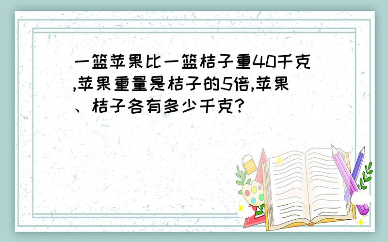 一篮苹果比一篮桔子重40千克,苹果重量是桔子的5倍,苹果、桔子各有多少千克?