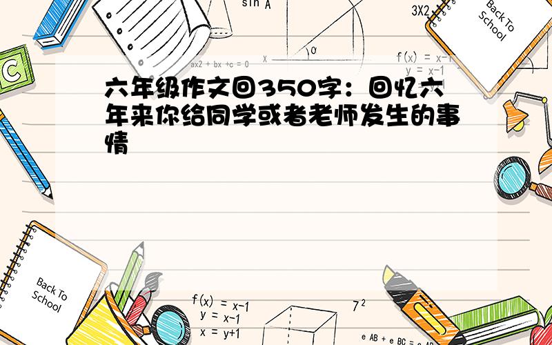 六年级作文回350字：回忆六年来你给同学或者老师发生的事情