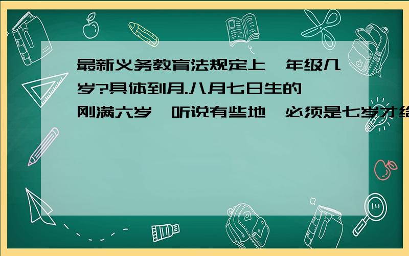 最新义务教育法规定上一年级几岁?具体到月.八月七日生的,刚满六岁,听说有些地,必须是七岁才给报一年级的名.义务教育法怎么规定的?又听说是六月一日前生的,不是八月三十一前生的,才可