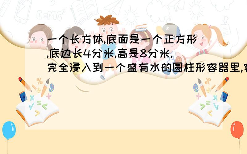 一个长方体,底面是一个正方形,底边长4分米,高是8分米,完全浸入到一个盛有水的圆柱形容器里,容器的底