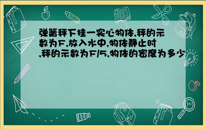 弹簧秤下挂一实心物体,秤的示数为F,放入水中,物体静止时,秤的示数为F/5,物体的密度为多少