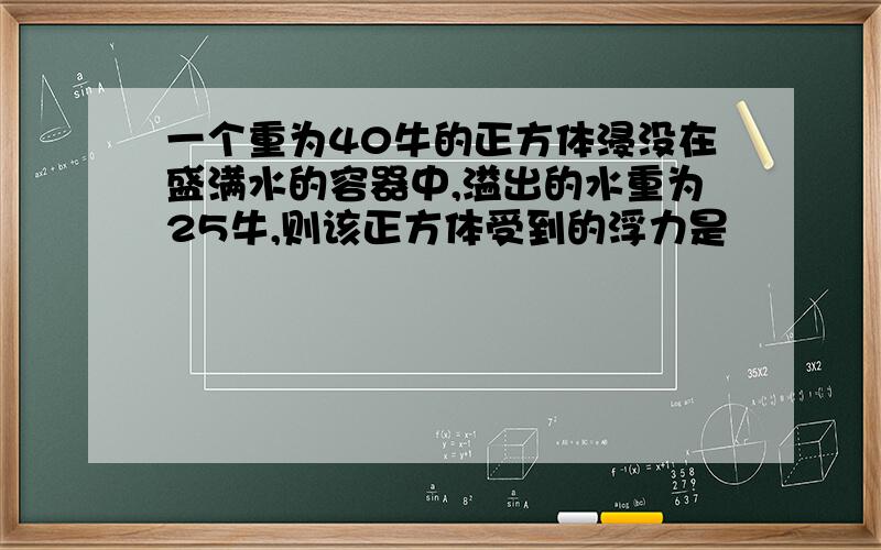 一个重为40牛的正方体浸没在盛满水的容器中,溢出的水重为25牛,则该正方体受到的浮力是