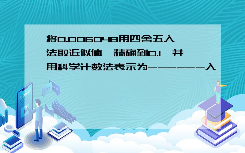 将0.006048用四舍五入法取近似值,精确到0.1,并用科学计数法表示为------入