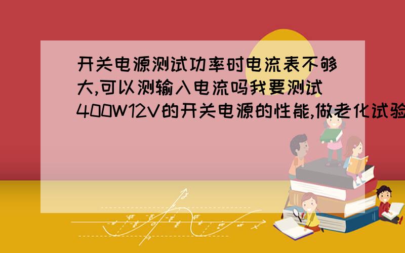 开关电源测试功率时电流表不够大,可以测输入电流吗我要测试400W12V的开关电源的性能,做老化试验.但是输出电流太大,我没有这么大的电流表,我用电炉丝做负载,电阻只有零点几欧.手上的万