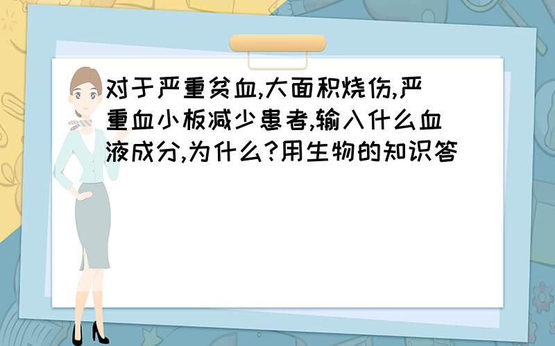 对于严重贫血,大面积烧伤,严重血小板减少患者,输入什么血液成分,为什么?用生物的知识答