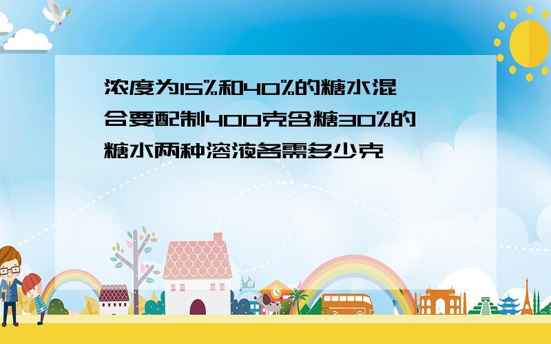 浓度为15%和40%的糖水混合要配制400克含糖30%的糖水两种溶液各需多少克