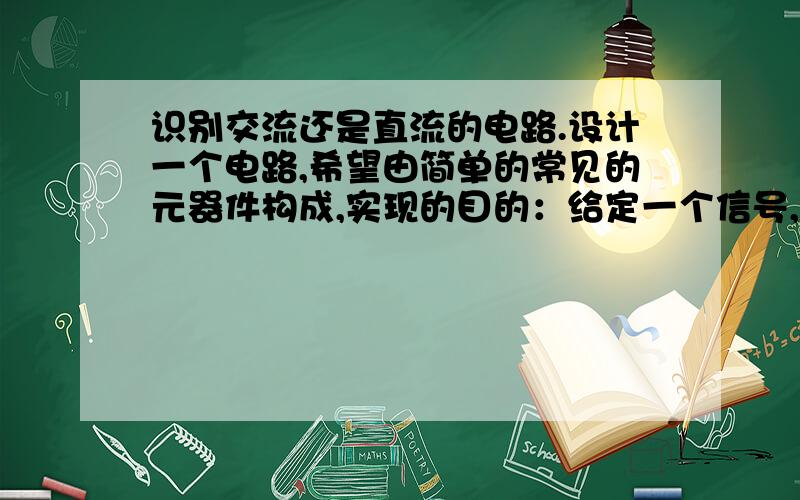 识别交流还是直流的电路.设计一个电路,希望由简单的常见的元器件构成,实现的目的：给定一个信号,能识别是交流电压还是直流电压.希望给出电路图,