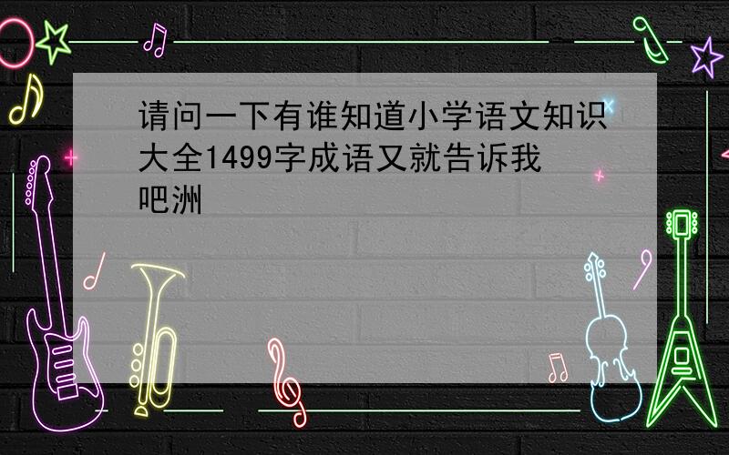 请问一下有谁知道小学语文知识大全1499字成语又就告诉我吧洲