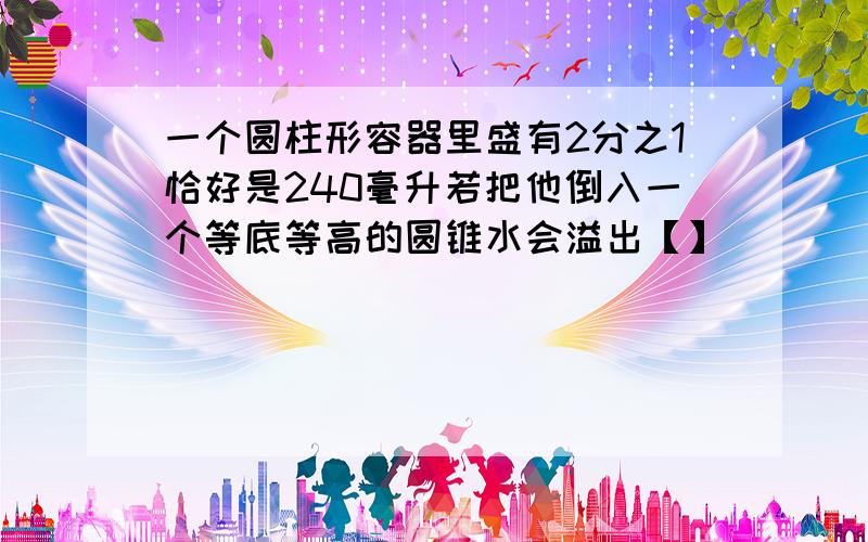 一个圆柱形容器里盛有2分之1恰好是240毫升若把他倒入一个等底等高的圆锥水会溢出【】