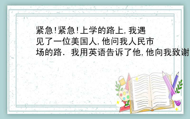 紧急!紧急!上学的路上,我遇见了一位美国人,他问我人民市场的路．我用英语告诉了他,他向我致谢,我为能帮助他并练习了英语而高兴．