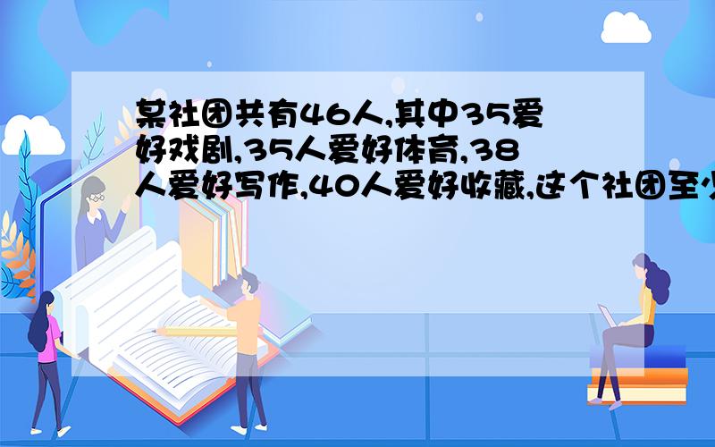 某社团共有46人,其中35爱好戏剧,35人爱好体育,38人爱好写作,40人爱好收藏,这个社团至少有（ ）人以上四项活动都喜欢.