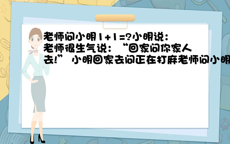 老师问小明1+1=?小明说：老师很生气说：“回家问你家人去!” 小明回家去问正在打麻老师问小明1+1=?小明说：老师很生气说：“回家问你家人去!”小明回家去问正在打麻将爸爸：“1+1=?” 爸