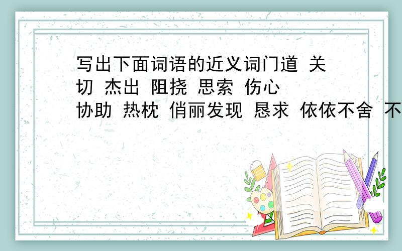 写出下面词语的近义词门道 关切 杰出 阻挠 思索 伤心 协助 热枕 俏丽发现 恳求 依依不舍 不可胜数 专心致志 千方百计 全神贯注举世无双