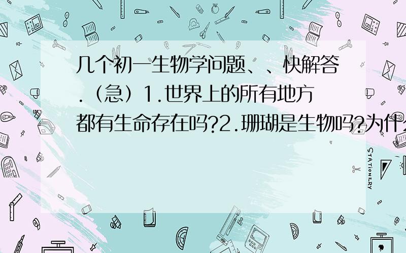 几个初一生物学问题、、快解答.（急）1.世界上的所有地方都有生命存在吗?2.珊瑚是生物吗?为什么?3.在这三个圈层中有哪些生物生活?水圈：         岩石圈：           大气圈：这三个圈层是截