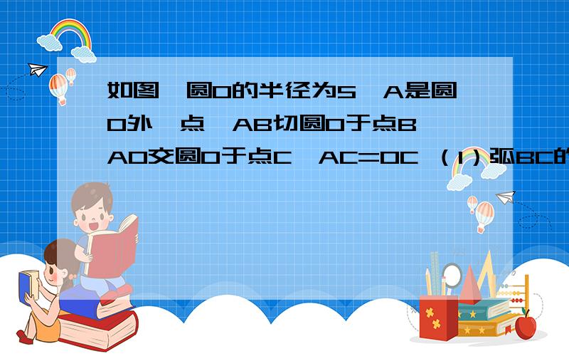 如图,圆O的半径为5,A是圆O外一点,AB切圆O于点B,AO交圆O于点C,AC=OC （1）弧BC的度数