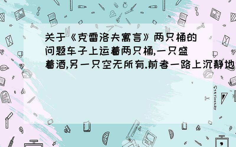 关于《克雷洛夫寓言》两只桶的问题车子上运着两只桶,一只盛着酒,另一只空无所有.前者一路上沉静地没有发出一点儿声音.后者蹦蹦跳跳,闹得一路上回声震耳,尘土像云雾似的飞扬.焦急的行