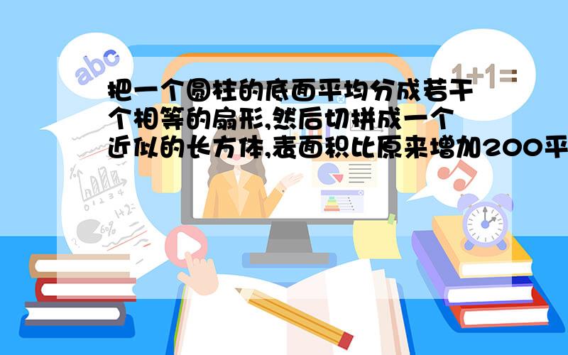 把一个圆柱的底面平均分成若干个相等的扇形,然后切拼成一个近似的长方体,表面积比原来增加200平方厘米,