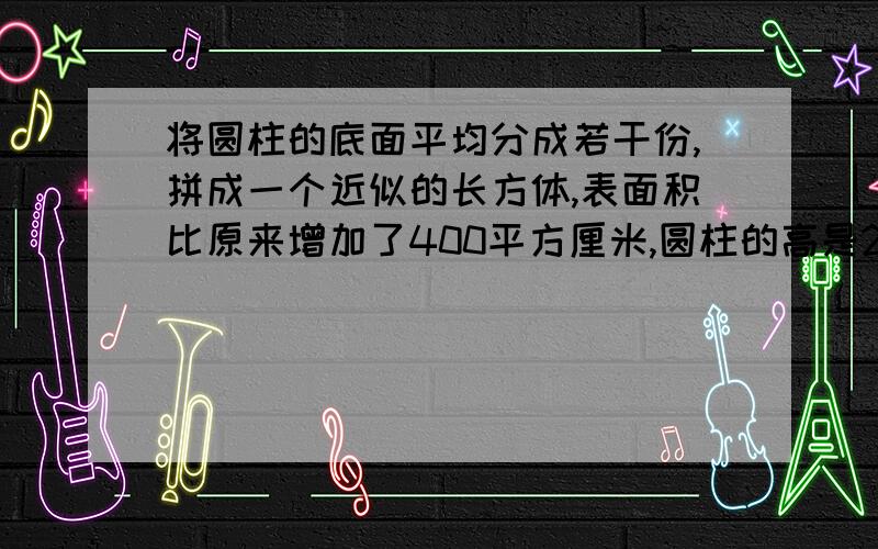 将圆柱的底面平均分成若干份,拼成一个近似的长方体,表面积比原来增加了400平方厘米,圆柱的高是20厘米,圆柱的体积是多少立方厘米?（