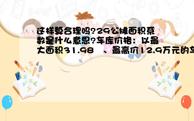 这样算合理吗?29公摊面积系数是什么意思?车库价格：以最大面积31.98㎡、最高价12.9万元的车库为例,31.98×（1.29公摊面积系数）＝41.254㎡,单价仅为3127元/㎡.