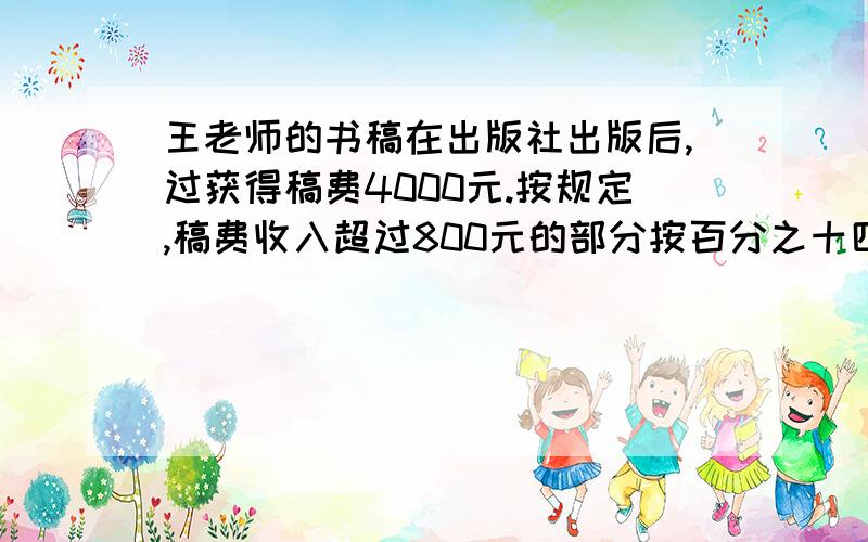 王老师的书稿在出版社出版后,过获得稿费4000元.按规定,稿费收入超过800元的部分按百分之十四的税率缴纳个人所得税.王老师应缴纳个人所得税多少元?要具体的算式过程.