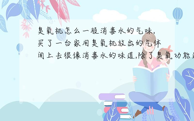 臭氧机怎么一股消毒水的气味,买了一台家用臭氧机放出的气体闻上去很像消毒水的味道,除了臭氧功能还有负离子的功能,我开臭氧那档一股消毒剂味道,很疑惑啊.