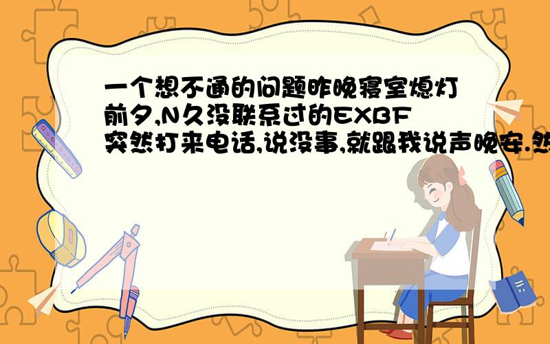 一个想不通的问题昨晚寝室熄灯前夕,N久没联系过的EXBF突然打来电话,说没事,就跟我说声晚安.然后就挂电话了.额.