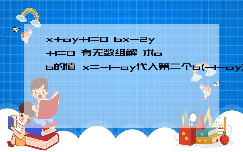 x+ay+1=0 bx-2y+1=0 有无数组解 求a、b的值 x=-1-ay代入第二个b(-1-ay)-2y+1=0-b-aby-2y+1=0aby+2y=1-b(ab+2)y=1-b有无数组解则y的系数和常数都等于0即0*y=0所以ab+2=0,1-b=0ab=-2,b=1a=-2/b=-2所以a=-2,b=1为什么“有无数组