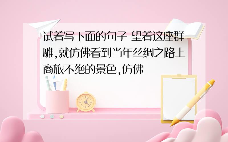 试着写下面的句子 望着这座群雕,就仿佛看到当年丝绸之路上商旅不绝的景色,仿佛