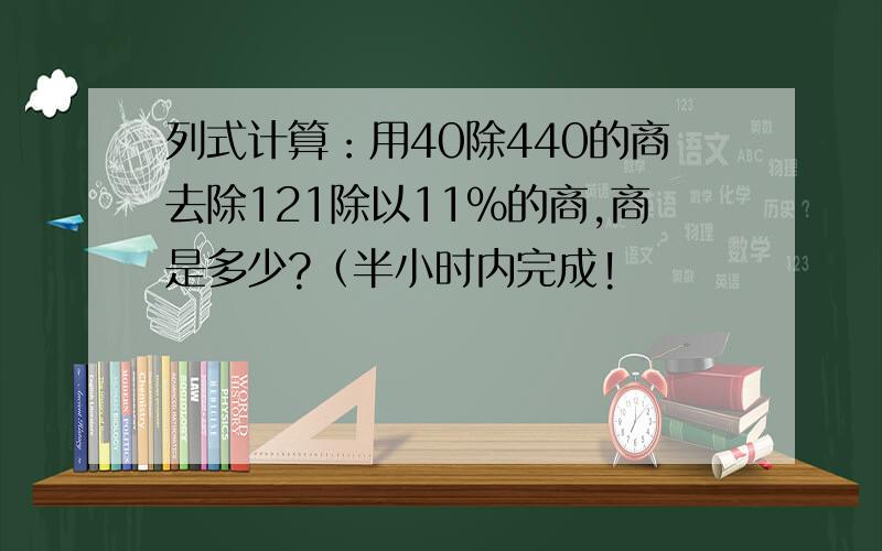 列式计算：用40除440的商去除121除以11%的商,商是多少?（半小时内完成!