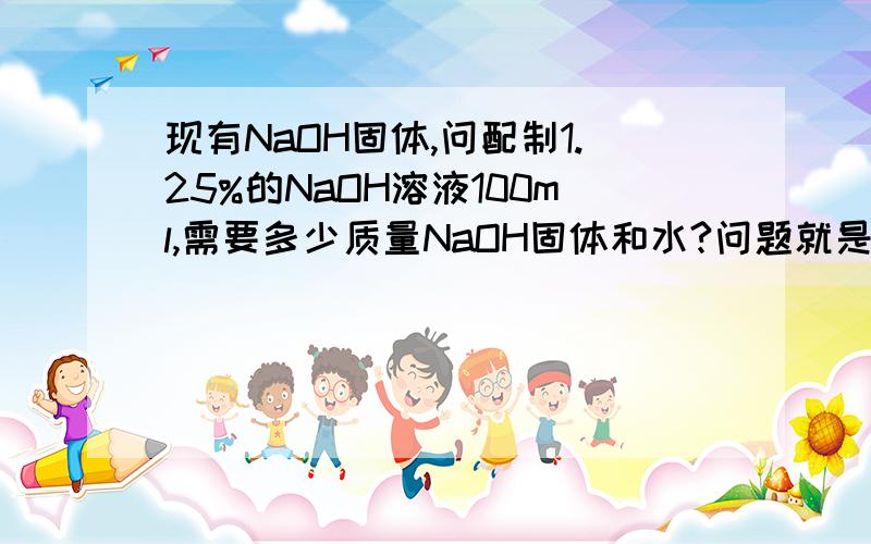 现有NaOH固体,问配制1.25%的NaOH溶液100ml,需要多少质量NaOH固体和水?问题就是这样,25%没说明是体积比还是质量比或者mol比