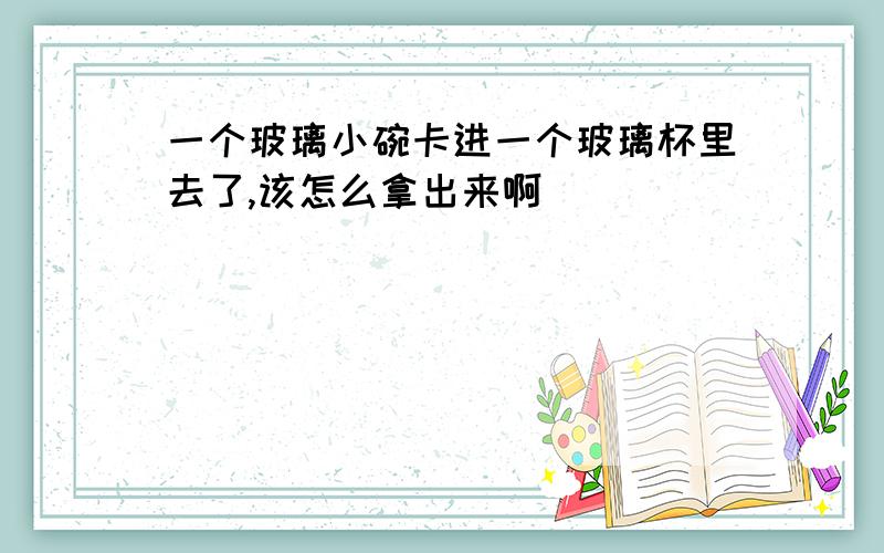 一个玻璃小碗卡进一个玻璃杯里去了,该怎么拿出来啊