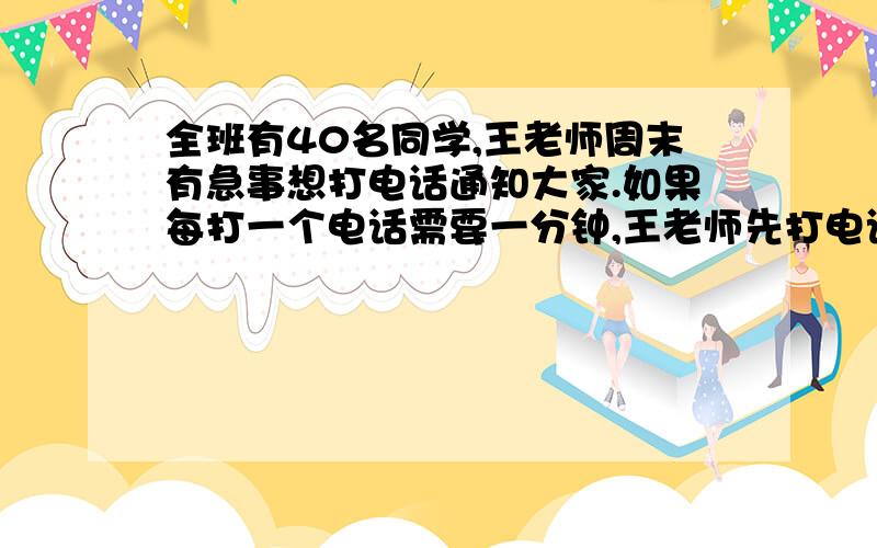 全班有40名同学,王老师周末有急事想打电话通知大家.如果每打一个电话需要一分钟,王老师先打电话给两名同学,再由这两名同学每人打两个电话通知其他人,按这样的方法打电话,一直到通知