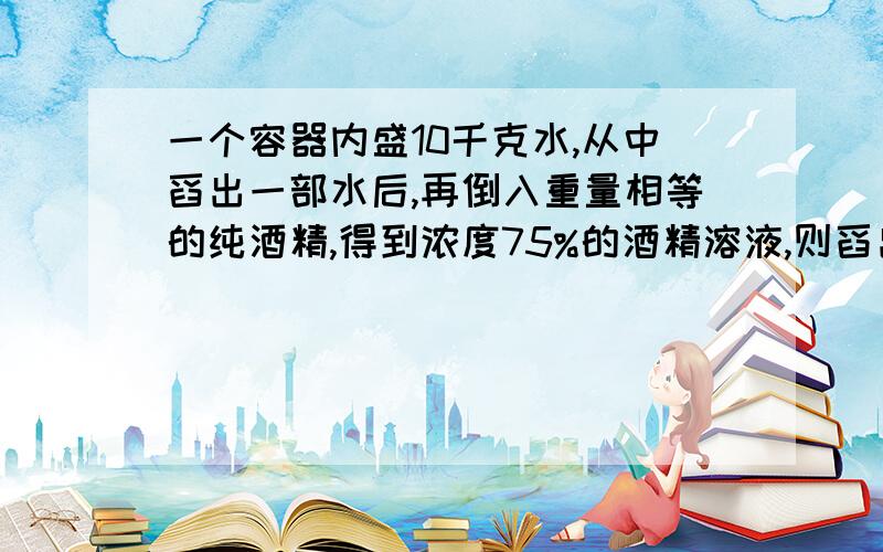 一个容器内盛10千克水,从中舀出一部水后,再倒入重量相等的纯酒精,得到浓度75%的酒精溶液,则舀出的水重多则舀出的水中多少千克。