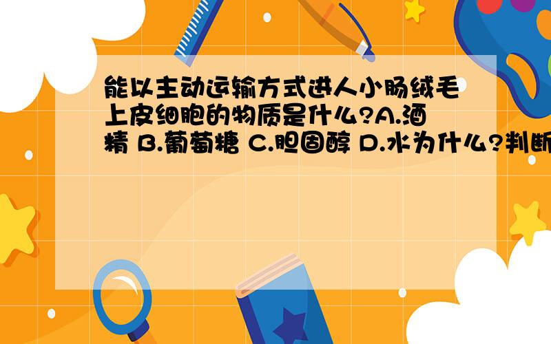 能以主动运输方式进人小肠绒毛上皮细胞的物质是什么?A.酒精 B.葡萄糖 C.胆固醇 D.水为什么?判断物质应该主动运输进入的标志是什么?判断物质自由扩散进入又是什么标志?最好列举几个