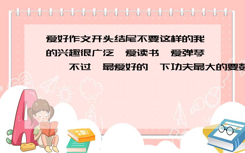 爱好作文开头结尾不要这样的我的兴趣很广泛,爱读书、爱弹琴……不过,最爱好的、下功夫最大的要数画画了.无论春夏秋冬,无论在家还是在学校,只要一有空我就拿起画笔,勾个小人儿,画片树