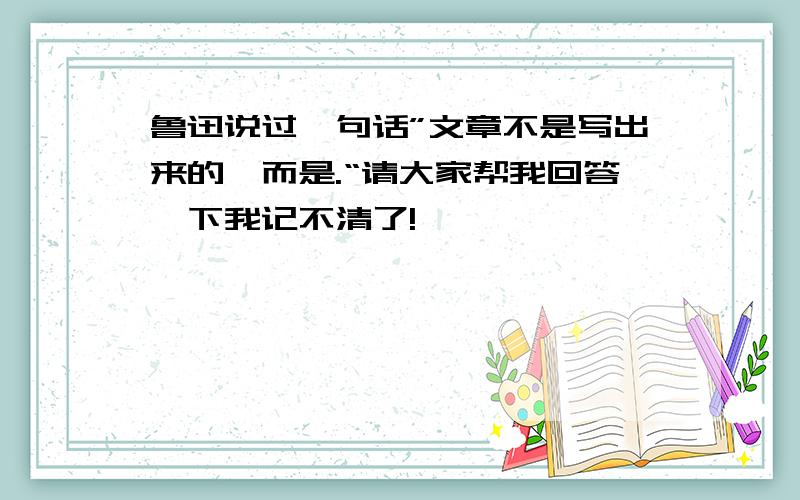 鲁迅说过一句话”文章不是写出来的,而是.“请大家帮我回答一下我记不清了!