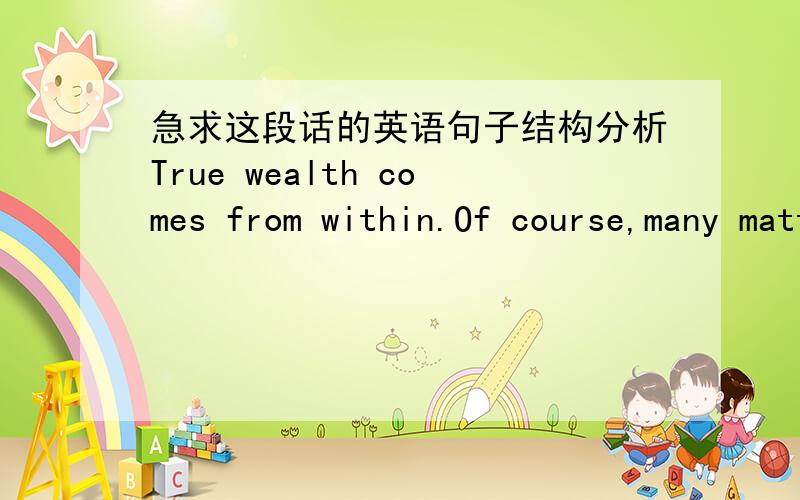 急求这段话的英语句子结构分析True wealth comes from within.Of course,many matters but so does the way you spend and treat it.If money is the only purpose of your life then you will never feel rich even if you become a millionaire.Treat m