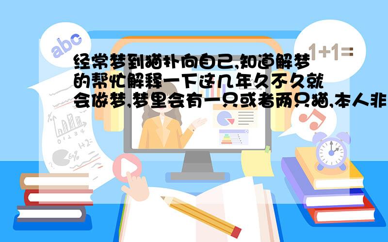 经常梦到猫扑向自己,知道解梦的帮忙解释一下这几年久不久就会做梦,梦里会有一只或者两只猫,本人非常怕猫,想跑掉,但是猫会突然扑过来抓住我的腿,然后就惊醒了.奇怪的是基本上梦到的都