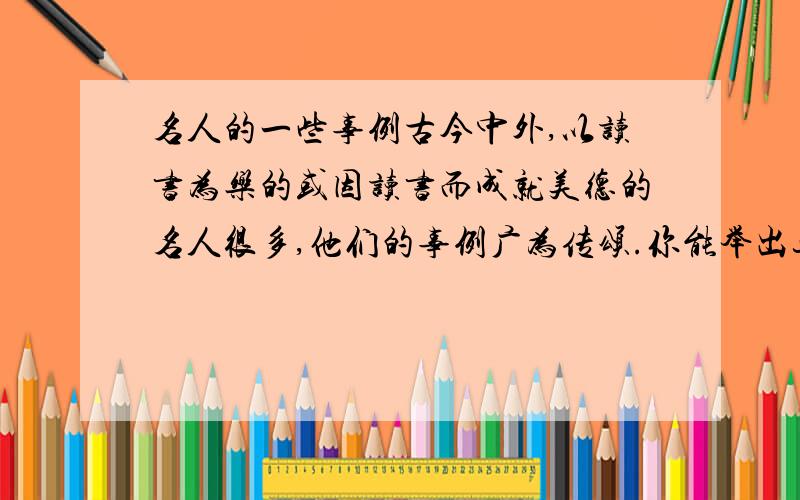 名人的一些事例古今中外,以读书为乐的或因读书而成就美德的名人很多,他们的事例广为传颂.你能举出这样的例子吗?（不少于两例）