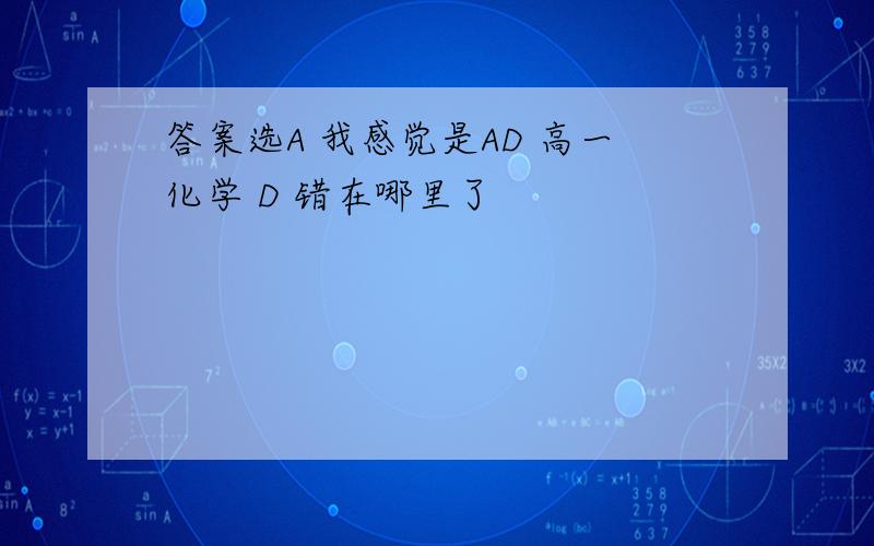 答案选A 我感觉是AD 高一化学 D 错在哪里了