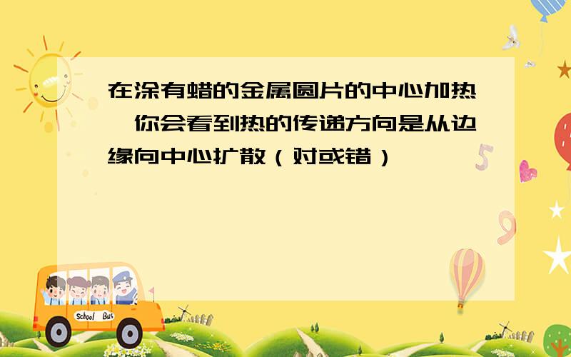 在涂有蜡的金属圆片的中心加热,你会看到热的传递方向是从边缘向中心扩散（对或错）