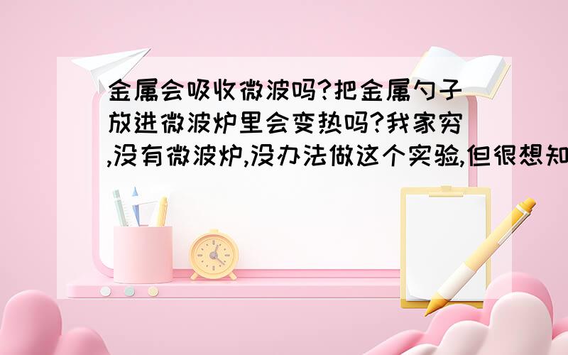 金属会吸收微波吗?把金属勺子放进微波炉里会变热吗?我家穷,没有微波炉,没办法做这个实验,但很想知道答案我需要从物理理论上分析论述,