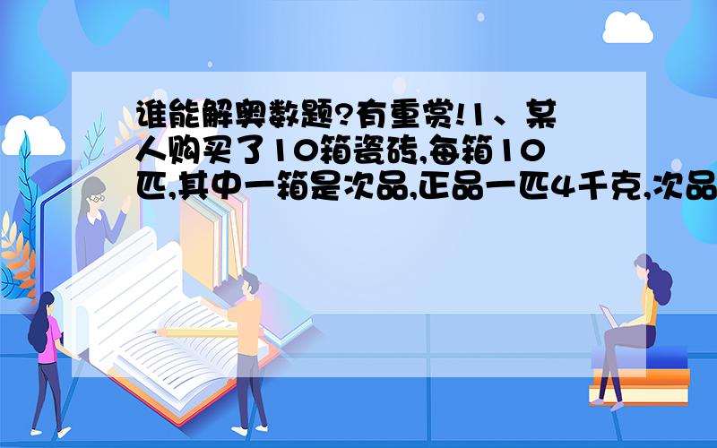 谁能解奥数题?有重赏!1、某人购买了10箱瓷砖,每箱10匹,其中一箱是次品,正品一匹4千克,次品一匹3、5千克.现在有一把大秤能称500千克,只能称一次,就必须把次品找出来,你能办到吗?2、有3种砝