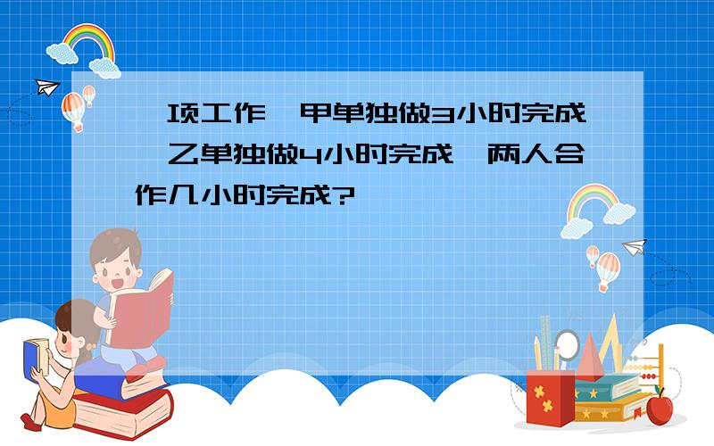 一项工作,甲单独做3小时完成,乙单独做4小时完成,两人合作几小时完成?