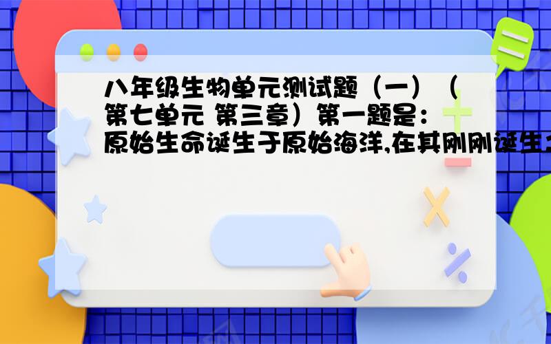 八年级生物单元测试题（一）（第七单元 第三章）第一题是：原始生命诞生于原始海洋,在其刚刚诞生之际,原始生命的营养方式和呼吸方式是：A.自养 有氧呼吸 B.异养 无氧呼吸 C.自养 无氧