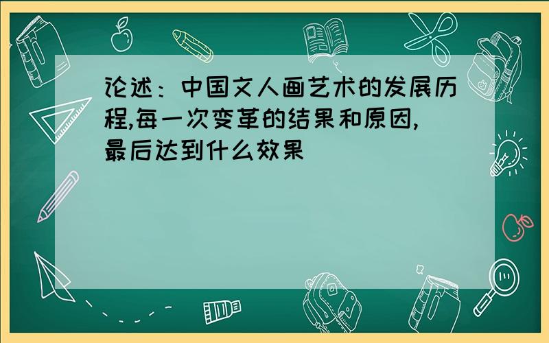 论述：中国文人画艺术的发展历程,每一次变革的结果和原因,最后达到什么效果