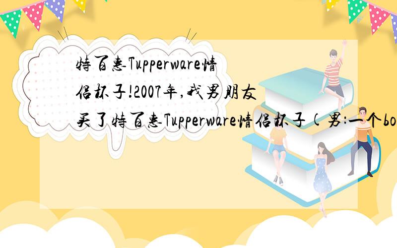 特百惠Tupperware情侣杯子!2007年,我男朋友买了特百惠Tupperware情侣杯子(男:一个boy骑自行车,底色为粉蓝色;女:一个girl骑自行车,底色为粉红色)但是,由于某原因弄丢了.我好想再买一set回来啊~我跑